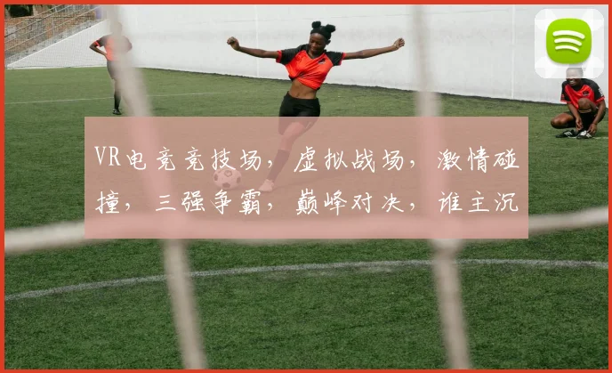 VR电竞竞技场，虚拟战场，激情碰撞，三强争霸，巅峰对决，谁主沉浮