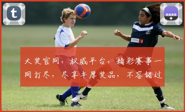 大奖官网，权威平台，精彩赛事一网打尽，尽享丰厚奖品，不容错过，快来体验