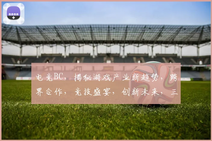 电竞BC，揭秘游戏产业新趋势，跨界合作，竞技盛宴，创新未来，三大亮点，不容错过