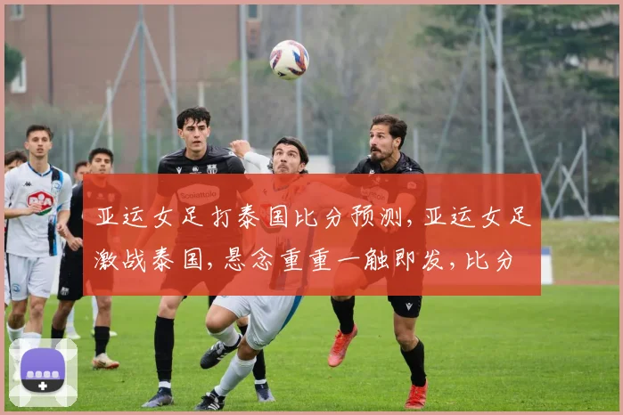 亚运女足打泰国比分预测,亚运女足激战泰国,悬念重重一触即发,比分几何