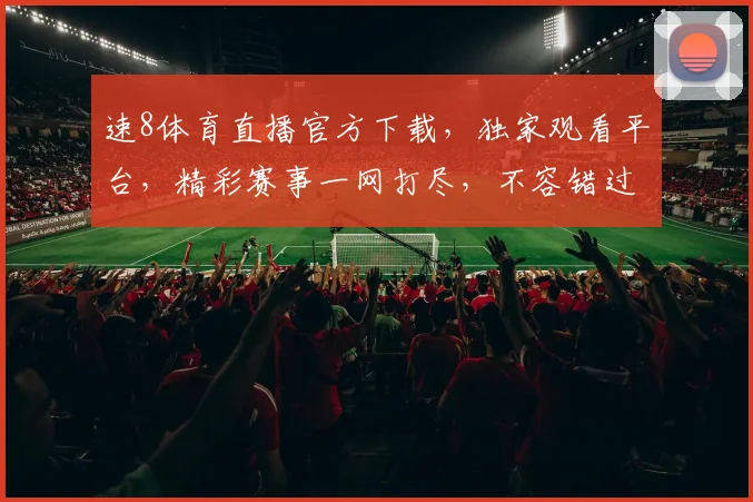 速8体育直播官方下载，独家观看平台，精彩赛事一网打尽，不容错过，快来下载