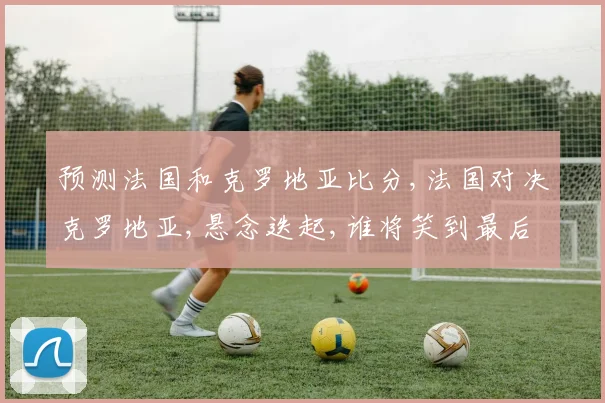 预测法国和克罗地亚比分,法国对决克罗地亚,悬念迭起,谁将笑到最后